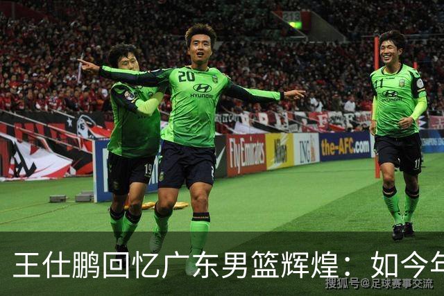 王仕鹏回忆广东男篮辉煌：如今年轻球员难以重现昔日风采